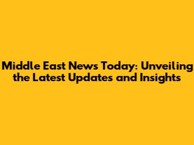 Middle East News Today: Unveiling the Latest Updates and Insights