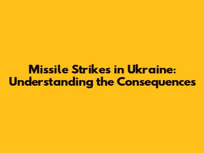 Missile Strikes in Ukraine: Understanding the Consequences