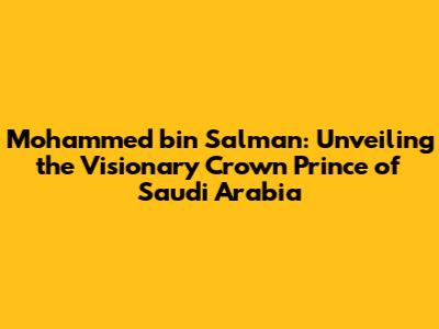 Mohammed bin Salman: Unveiling the Visionary Crown Prince of Saudi Arabia