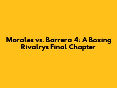 Morales vs. Barrera 4: A Boxing Rivalry's Final Chapter