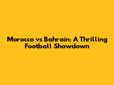 Morocco vs Bahrain: A Thrilling Football Showdown