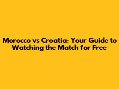 Morocco vs Croatia: Your Guide to Watching the Match for Free
