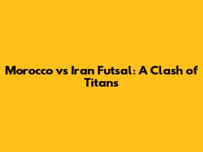 Morocco vs Iran Futsal: A Clash of Titans