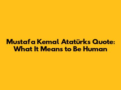 Mustafa Kemal Atatürk's Quote: What It Means to Be Human