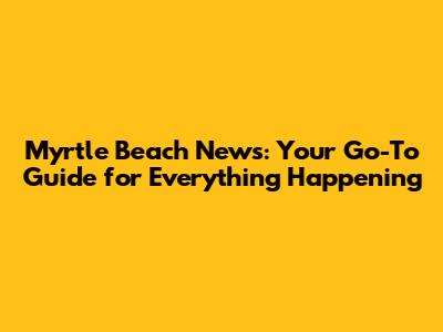 Myrtle Beach News: Your Go-To Guide for Everything Happening