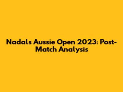 Nadal's Aussie Open 2023: Post-Match Analysis