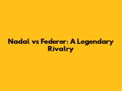 Nadal vs Federer: A Legendary Rivalry