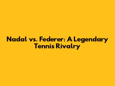 Nadal vs. Federer: A Legendary Tennis Rivalry