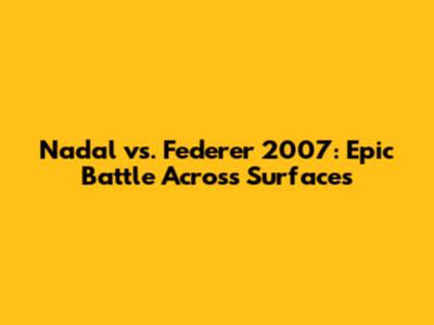 Nadal vs. Federer 2007: Epic Battle Across Surfaces