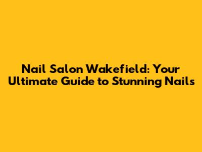 Nail Salon Wakefield: Your Ultimate Guide to Stunning Nails