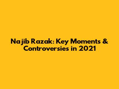 Najib Razak: Key Moments & Controversies in 2021