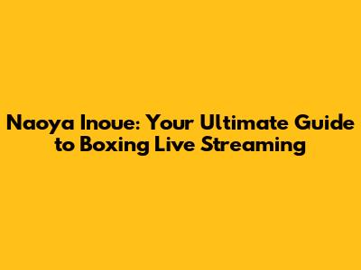 Naoya Inoue: Your Ultimate Guide to Boxing Live Streaming