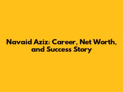 Navaid Aziz: Career, Net Worth, and Success Story