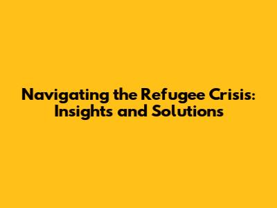 Navigating the Refugee Crisis: Insights and Solutions