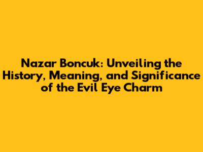 Nazar Boncuk: Unveiling the History, Meaning, and Significance of the Evil Eye Charm