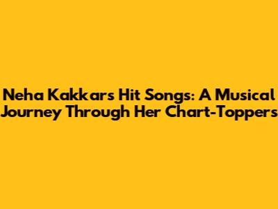 Neha Kakkar's Hit Songs: A Musical Journey Through Her Chart-Toppers