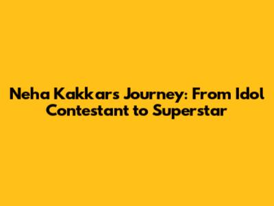 Neha Kakkar's Journey: From Idol Contestant to Superstar