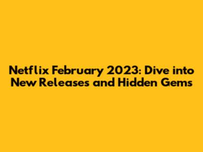 Netflix February 2023: Dive into New Releases and Hidden Gems