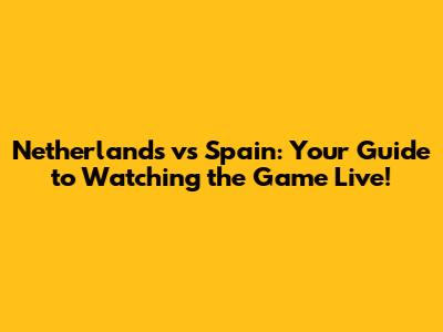 Netherlands vs Spain: Your Guide to Watching the Game Live!