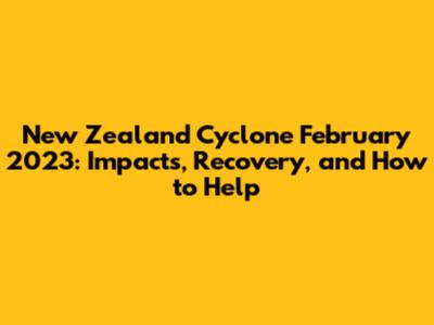 New Zealand Cyclone February 2023: Impacts, Recovery, and How to Help