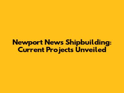 Newport News Shipbuilding: Current Projects Unveiled