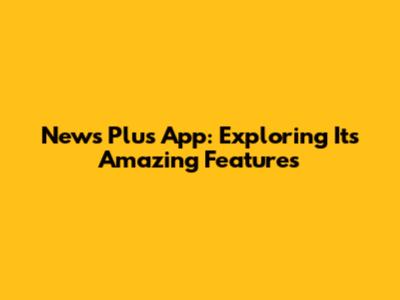 News Plus App: Exploring Its Amazing Features