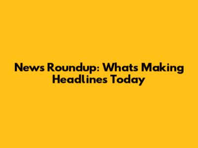 News Roundup: What's Making Headlines Today