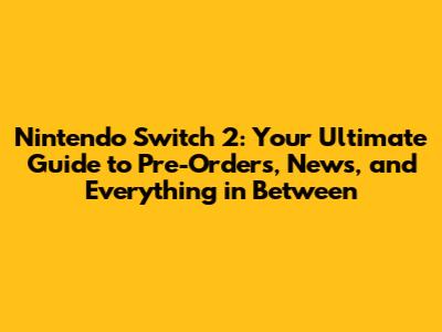 Nintendo Switch 2: Your Ultimate Guide to Pre-Orders, News, and Everything in Between