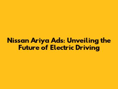 Nissan Ariya Ads: Unveiling the Future of Electric Driving
