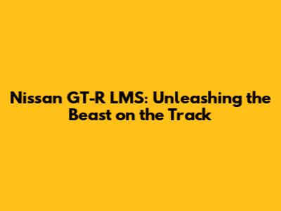 Nissan GT-R LMS: Unleashing the Beast on the Track
