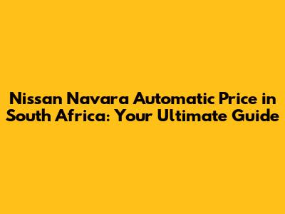 Nissan Navara Automatic Price in South Africa: Your Ultimate Guide
