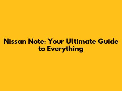 Nissan Note: Your Ultimate Guide to Everything