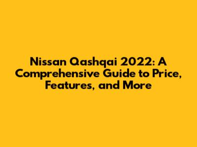 Nissan Qashqai 2022: A Comprehensive Guide to Price, Features, and More