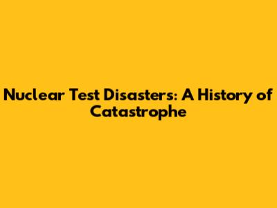 Nuclear Test Disasters: A History of Catastrophe