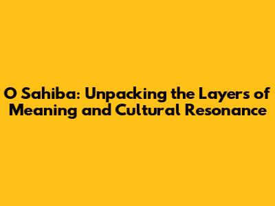O Sahiba: Unpacking the Layers of Meaning and Cultural Resonance