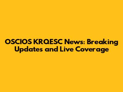 OSCIOS KRQESC News: Breaking Updates and Live Coverage