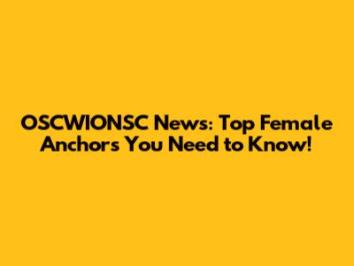 OSCWIONSC News: Top Female Anchors You Need to Know!