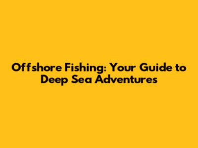 Offshore Fishing: Your Guide to Deep Sea Adventures