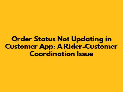 Order Status Not Updating in Customer App: A Rider-Customer Coordination Issue
