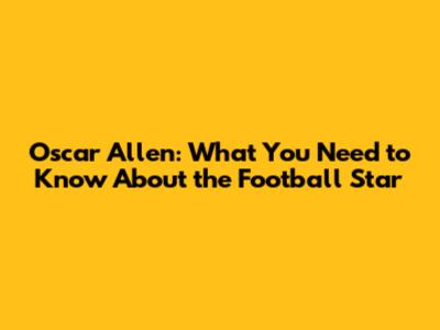 Oscar Allen: What You Need to Know About the Football Star