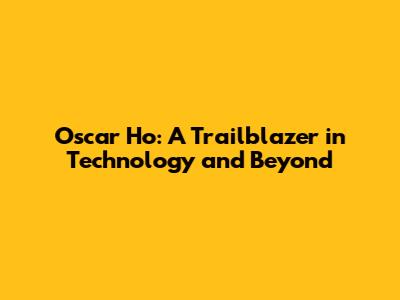 Oscar Ho: A Trailblazer in Technology and Beyond