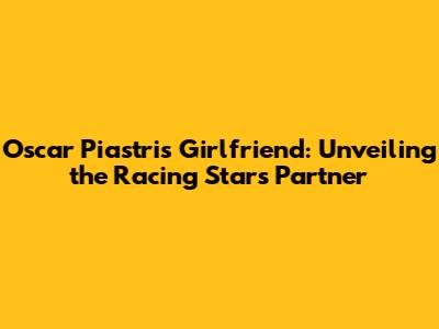 Oscar Piastri's Girlfriend: Unveiling the Racing Star's Partner
