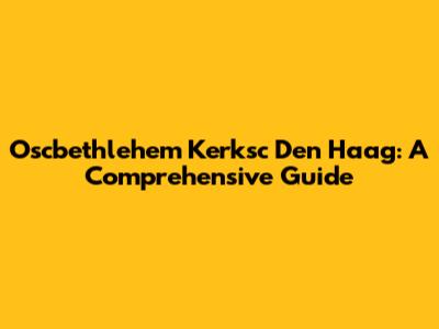 Oscbethlehem Kerksc Den Haag: A Comprehensive Guide