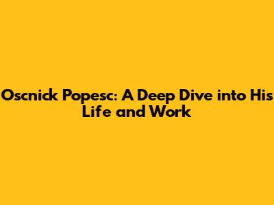 Oscnick Popesc: A Deep Dive into His Life and Work