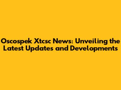 Oscospek Xtcsc News: Unveiling the Latest Updates and Developments