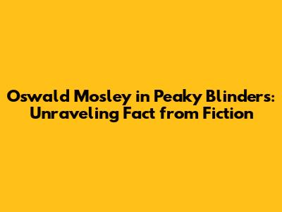 Oswald Mosley in Peaky Blinders: Unraveling Fact from Fiction