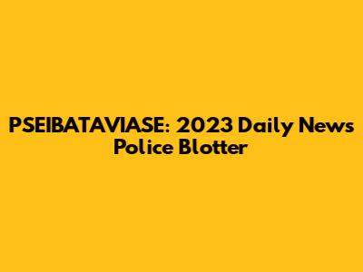PSEIBATAVIASE: 2023 Daily News Police Blotter