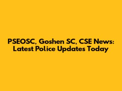 PSEOSC, Goshen SC, CSE News: Latest Police Updates Today