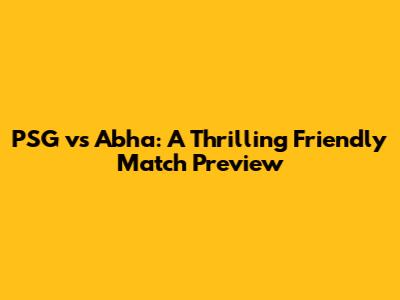 PSG vs Abha: A Thrilling Friendly Match Preview