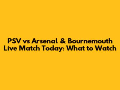 PSV vs Arsenal & Bournemouth Live Match Today: What to Watch